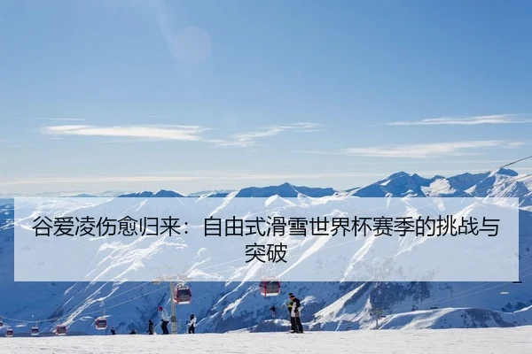 谷爱凌伤愈归来：自由式滑雪世界杯赛季的挑战与突破
