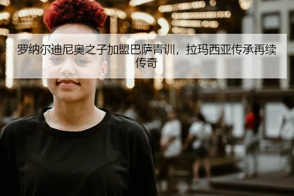 罗纳尔迪尼奥之子加盟巴萨青训，拉玛西亚传承再续传奇