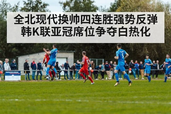 全北现代换帅四连胜强势反弹 韩K联亚冠席位争夺白热化